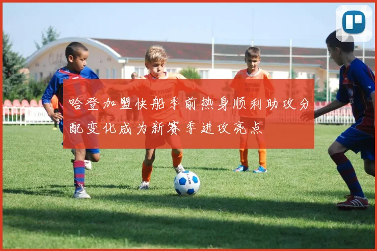 哈登加盟快船季前热身顺利助攻分配变化成为新赛季进攻亮点