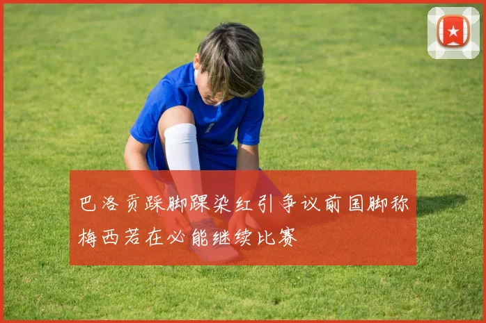 巴洛贡踩脚踝染红引争议前国脚称梅西若在必能继续比赛