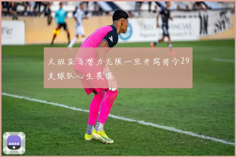 文班亚马潜力无限一旦开窍将令29支球队心生畏惧