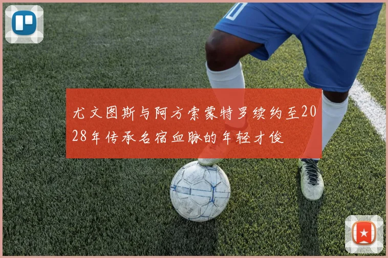 尤文图斯与阿方索蒙特罗续约至2028年传承名宿血脉的年轻才俊